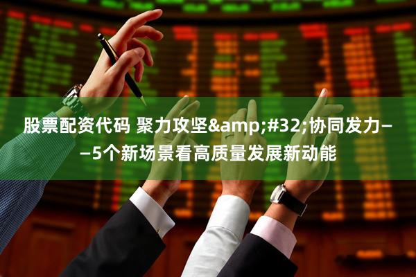 股票配资代码 聚力攻坚 协同发力——5个新场景看高质量发展新动能