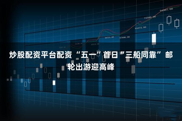 炒股配资平台配资 “五一”首日“三船同靠” 邮轮出游迎高峰
