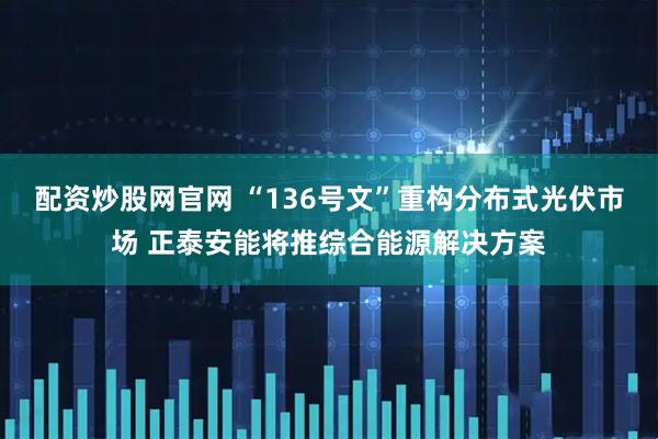 配资炒股网官网 “136号文”重构分布式光伏市场 正泰安能将推综合能源解决方案