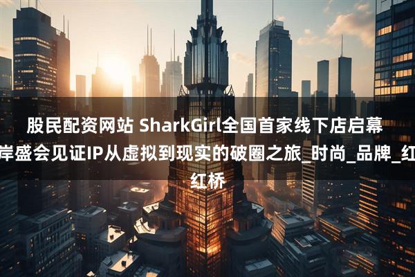 股民配资网站 SharkGirl全国首家线下店启幕 海岸盛会见证IP从虚拟到现实的破圈之旅_时尚_品牌_红桥