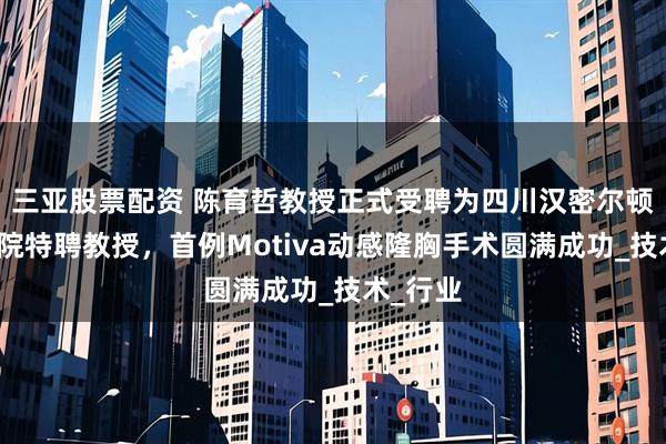 三亚股票配资 陈育哲教授正式受聘为四川汉密尔顿美容医院特聘教授，首例Motiva动感隆胸手术圆满成功_技术_行业