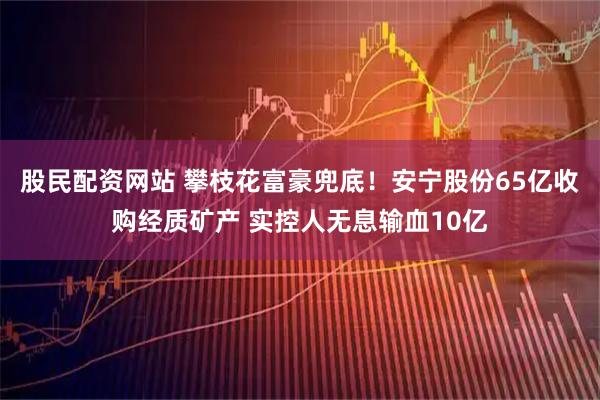 股民配资网站 攀枝花富豪兜底！安宁股份65亿收购经质矿产 实控人无息输血10亿