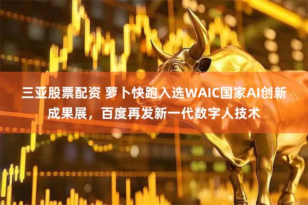 三亚股票配资 萝卜快跑入选WAIC国家AI创新成果展,百度再发新一代数字人技术