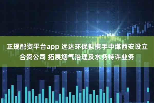 正规配资平台app 远达环保拟携手中煤西安设立合资公司 拓展烟气治理及水务特许业务