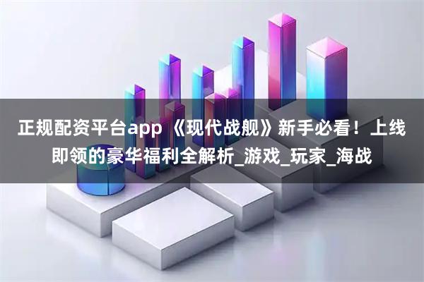 正规配资平台app 《现代战舰》新手必看！上线即领的豪华福利全解析_游戏_玩家_海战