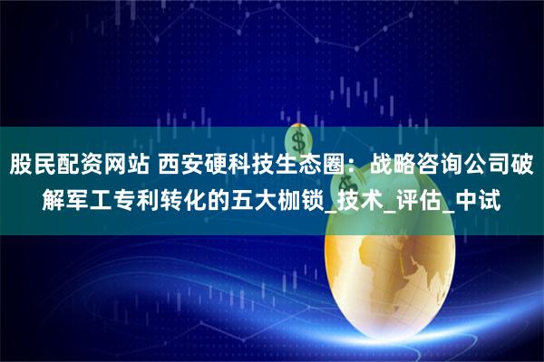 股民配资网站 西安硬科技生态圈：战略咨询公司破解军工专利转化的五大枷锁_技术_评估_中试