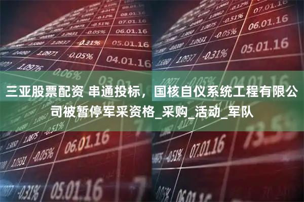 三亚股票配资 串通投标，国核自仪系统工程有限公司被暂停军采资格_采购_活动_军队