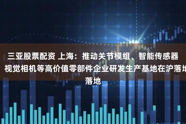 三亚股票配资 上海：推动关节模组、智能传感器、视觉相机等高价值零部件企业研发生产基地在沪落地