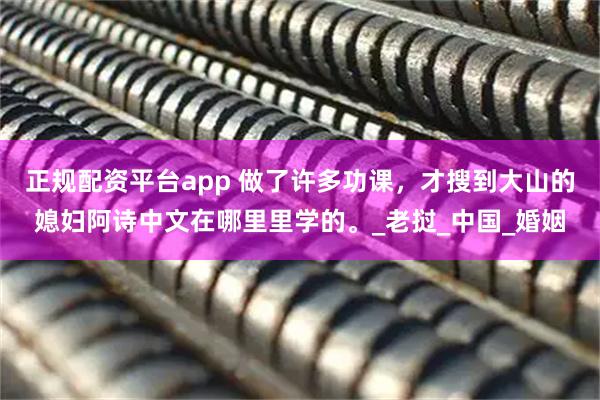 正规配资平台app 做了许多功课,才搜到大山的媳妇阿诗中文在哪里里学的。_老挝_中国_婚姻