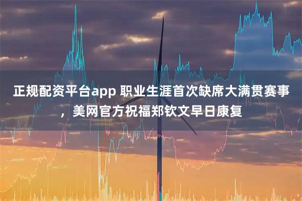 正规配资平台app 职业生涯首次缺席大满贯赛事，美网官方祝福郑钦文早日康复