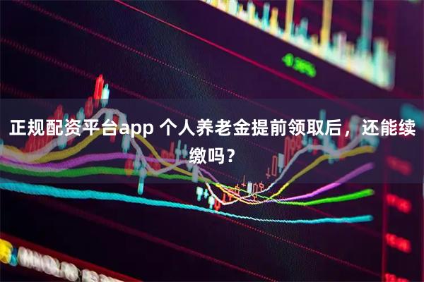 正规配资平台app 个人养老金提前领取后，还能续缴吗？