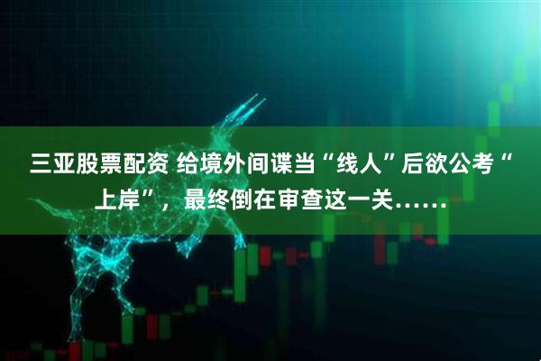 三亚股票配资 给境外间谍当“线人”后欲公考“上岸”，最终倒在审查这一关……