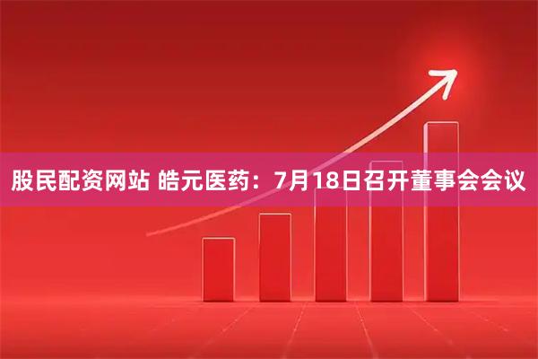 股民配资网站 皓元医药：7月18日召开董事会会议