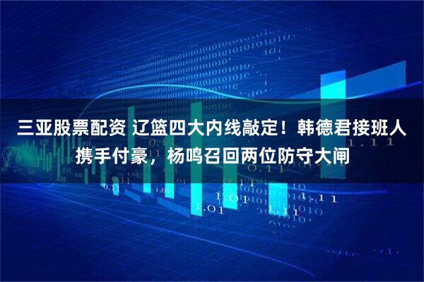 三亚股票配资 辽篮四大内线敲定!韩德君接班人携手付豪,杨鸣召回两位防守大闸
