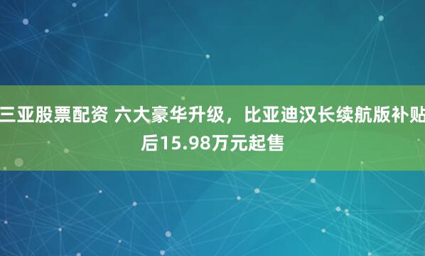 三亚股票配资 六大豪华升级，比亚迪汉长续航版补贴后15.98万元起售
