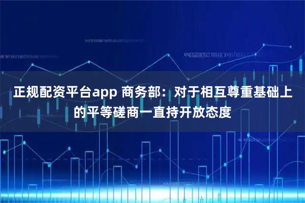 正规配资平台app 商务部：对于相互尊重基础上的平等磋商一直持开放态度