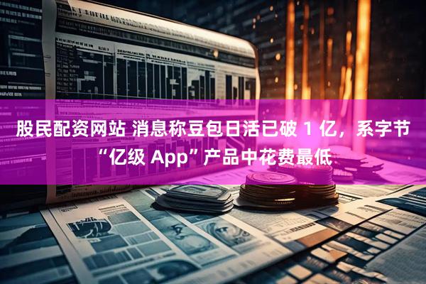 股民配资网站 消息称豆包日活已破 1 亿，系字节“亿级 App”产品中花费最低