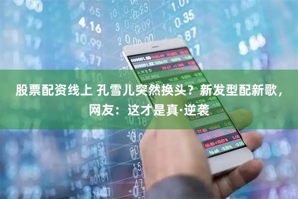 股票配资线上 孔雪儿突然换头？新发型配新歌，网友：这才是真·逆袭