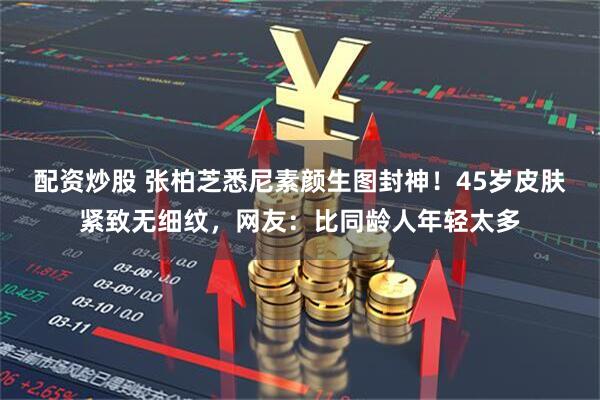 配资炒股 张柏芝悉尼素颜生图封神！45岁皮肤紧致无细纹，网友：比同龄人年轻太多