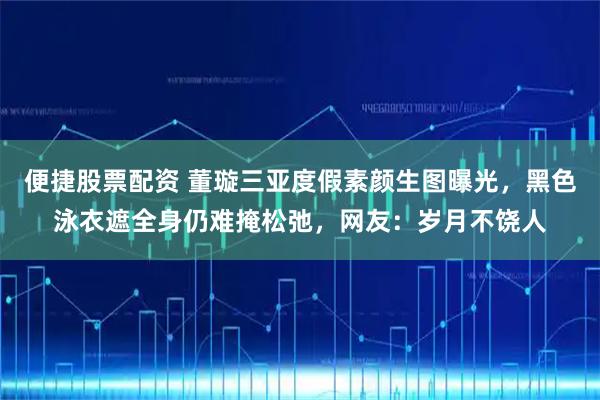 便捷股票配资 董璇三亚度假素颜生图曝光，黑色泳衣遮全身仍难掩松弛，网友：岁月不饶人