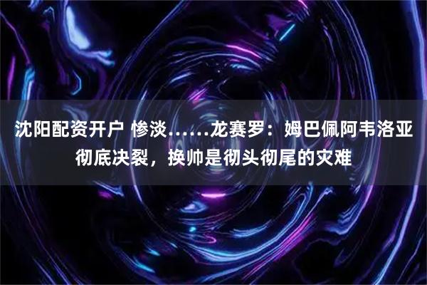 沈阳配资开户 惨淡……龙赛罗：姆巴佩阿韦洛亚彻底决裂，换帅是彻头彻尾的灾难