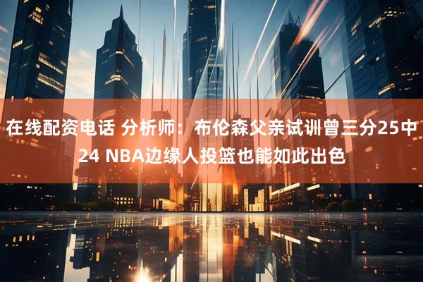 在线配资电话 分析师：布伦森父亲试训曾三分25中24 NBA边缘人投篮也能如此出色