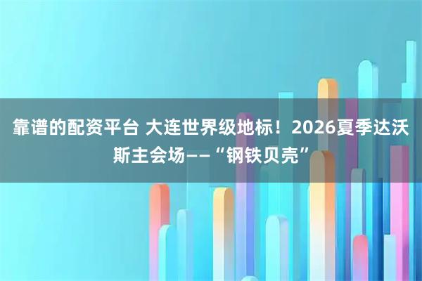 靠谱的配资平台 大连世界级地标！2026夏季达沃斯主会场——“钢铁贝壳”