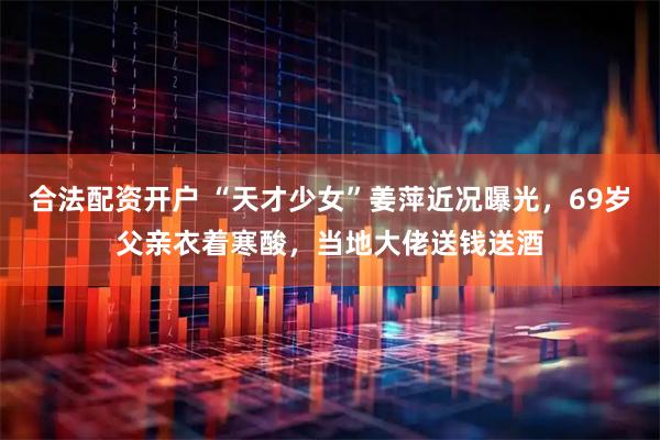 合法配资开户 “天才少女”姜萍近况曝光，69岁父亲衣着寒酸，当地大佬送钱送酒