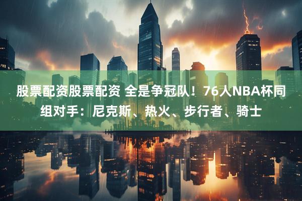 股票配资股票配资 全是争冠队！76人NBA杯同组对手：尼克斯、热火、步行者、骑士