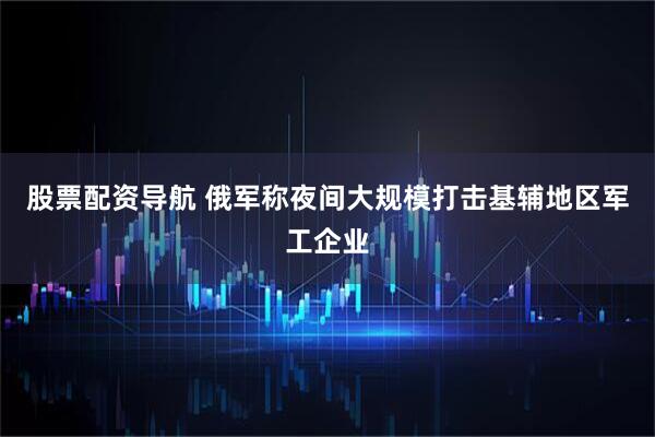 股票配资导航 俄军称夜间大规模打击基辅地区军工企业