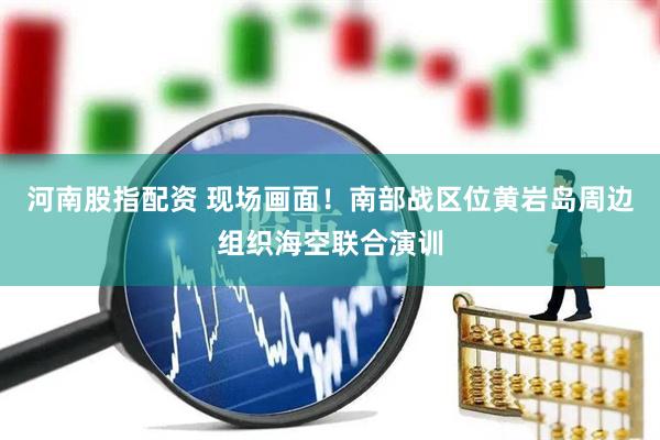 河南股指配资 现场画面！南部战区位黄岩岛周边组织海空联合演训
